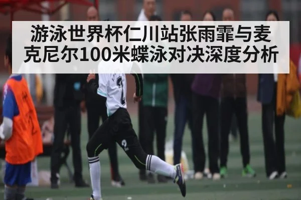 游泳世界杯仁川站张雨霏与麦克尼尔100米蝶泳对决深度分析
